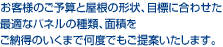 お客様のご予算と屋根の形状、目標に合わせた最適なパネルの種類、面積をご納得のいくまで何度でもご提案いたします。